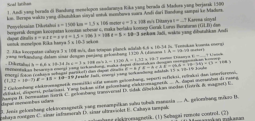 Soal latihan
1. Andi yang berada di Bandung menelepon saudaranya Rika yang berada di Madura yang berjarak 1500
km. Berapa waktu yang dibutuhkan sinyal untuk membawa suara Andi dari Bandung sampai ke Madura.
Penyelesaian Diketahui s=1500km=1,5* 106 meter c=3* 108m/s Ditanya t=... ? Karena sinyal
bergerak dengan kecepatan konstan sebesar c, maka berlaku konsep Gerak Lurus Beraturan (GLB) dan
dapat ditulis s=v.tt=svt=1,5* 1063* 108t=5* 10-3 sekon Jadi, waktu yang dibutuhkan Andi
untuk menelpon Rika hanya 5* 10-3 sekon
2. Jika kecepatan cahaya 3* 108m/s , dan tetapan planck adalah 6,6* 10-34Js s. Tentukan kuanta energi
yang terkandung dalam sinar dengan panjang gelombang 1320  (dimana 1 A=10-10 meter)
. Diketahui h=6,6* 10-34Js c=3* 108m/s lambda =1320A=1,32* 10-7 meter Ditanya E=... ? Untuk
menentukar
ang terkandung, maka da
energi foton (cahaya sebagai partikel) dan dapat ditulis
(1,32* 10-7)E=15* 10-19 Joule Jadi, energi yang terkandung adalah E=hfE=hclambda E=(6,6* 10-34)* (3* 108) 15* 10-19 Joule
2 Gelombang elektromagnetik memiliki sifat umum gelombang, seperti refleksi, refraksi dan interferensi,
difraksi, dispersi, polarisasi. Yang bukan sifat gelombang elektromagnetik ... A. dapat merambat di ruang
hampa B. bermuatan listrik C. gelombang transversal D. tidak dibelokkan medan (listrik & magnet) E.
3. Jenis gelombang elektromagnetik yang menampilkan suhu tubuh manusia .... A. gelombang mikro B. dapat menembus udara
cahaya rontgen C. sinar inframerah D. sinar ultraviolet E. Cahaya tampak
lombang elektromagnetik. (1) Sebagai remote control. (2)
amanaskan makanan