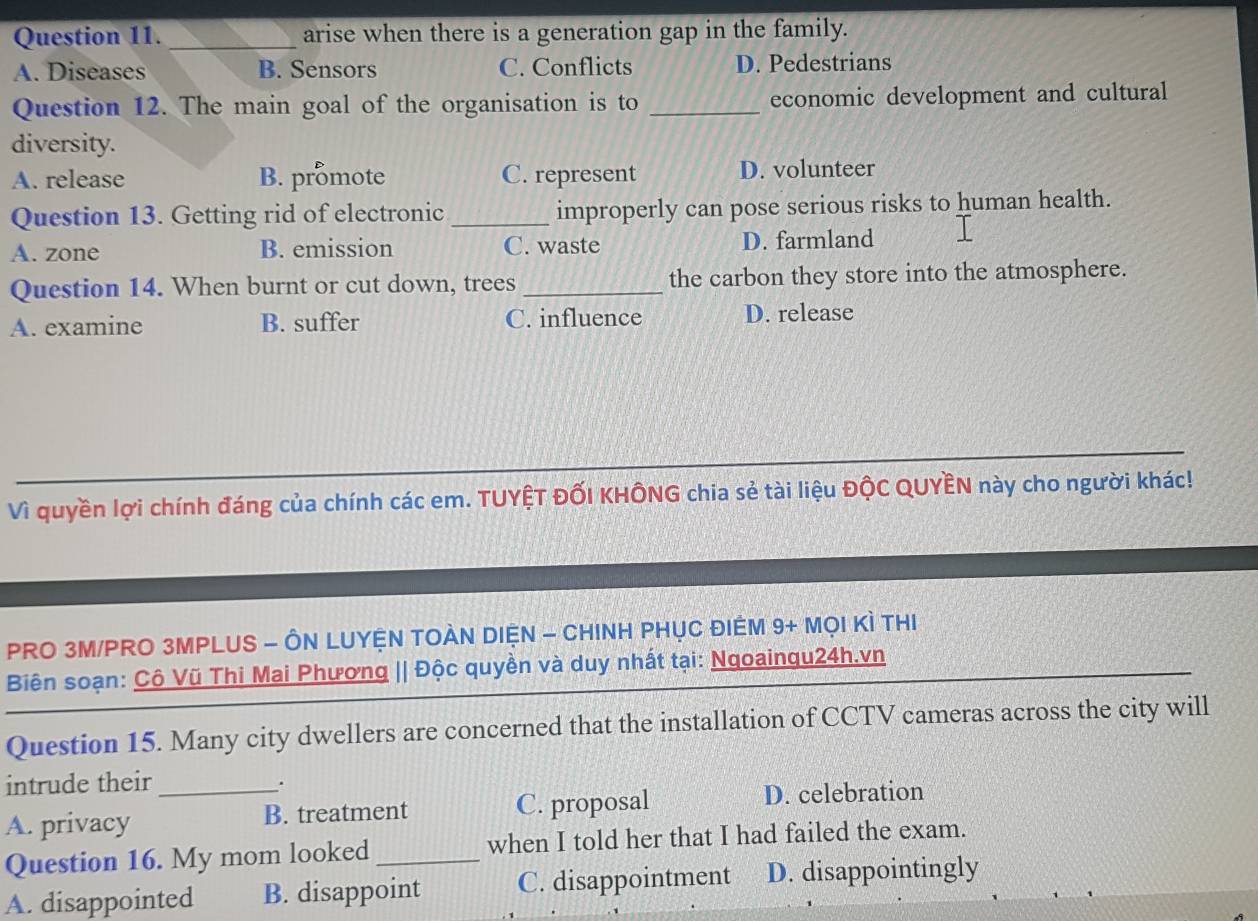arise when there is a generation gap in the family.
A. Diseases B. Sensors C. Conflicts D. Pedestrians
Question 12. The main goal of the organisation is to _economic development and cultural
diversity.
A. release B. promote C. represent D. volunteer
Question 13. Getting rid of electronic _improperly can pose serious risks to human health.
A. zone B. emission C. waste D. farmland
Question 14. When burnt or cut down, trees _the carbon they store into the atmosphere.
A. examine B. suffer C. influence D. release
Vì quyền lợi chính đáng của chính các em. TUYỆT ĐỐI KHÔNG chia sẻ tài liệu ĐộC QUYÊN này cho người khác!
PRO 3M/PRO 3MPLUS - ÔN LUYỆN TOÀN DIỆN - CHINH PHỤC ĐIÊM 9+ MọI Kì THI
Biên soạn: Cô Vũ Thi Mai Phương || Độc quyền và duy nhất tại: Ngoaingu24h.vn
Question 15. Many city dwellers are concerned that the installation of CCTV cameras across the city will
intrude their .
A. privacy _B. treatment C. proposal D. celebration
Question 16. My mom looked _when I told her that I had failed the exam.
A. disappointed B. disappoint C. disappointment D. disappointingly