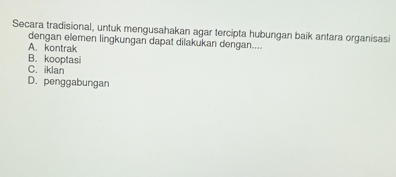 Secara tradisional, untuk mengusahakan agar tercipta hubungan baik antara organisasi
dengan elemen lingkungan dapat dilakukan dengan....
A. kontrak
B. kooptasi
C. iklan
D. penggabungan