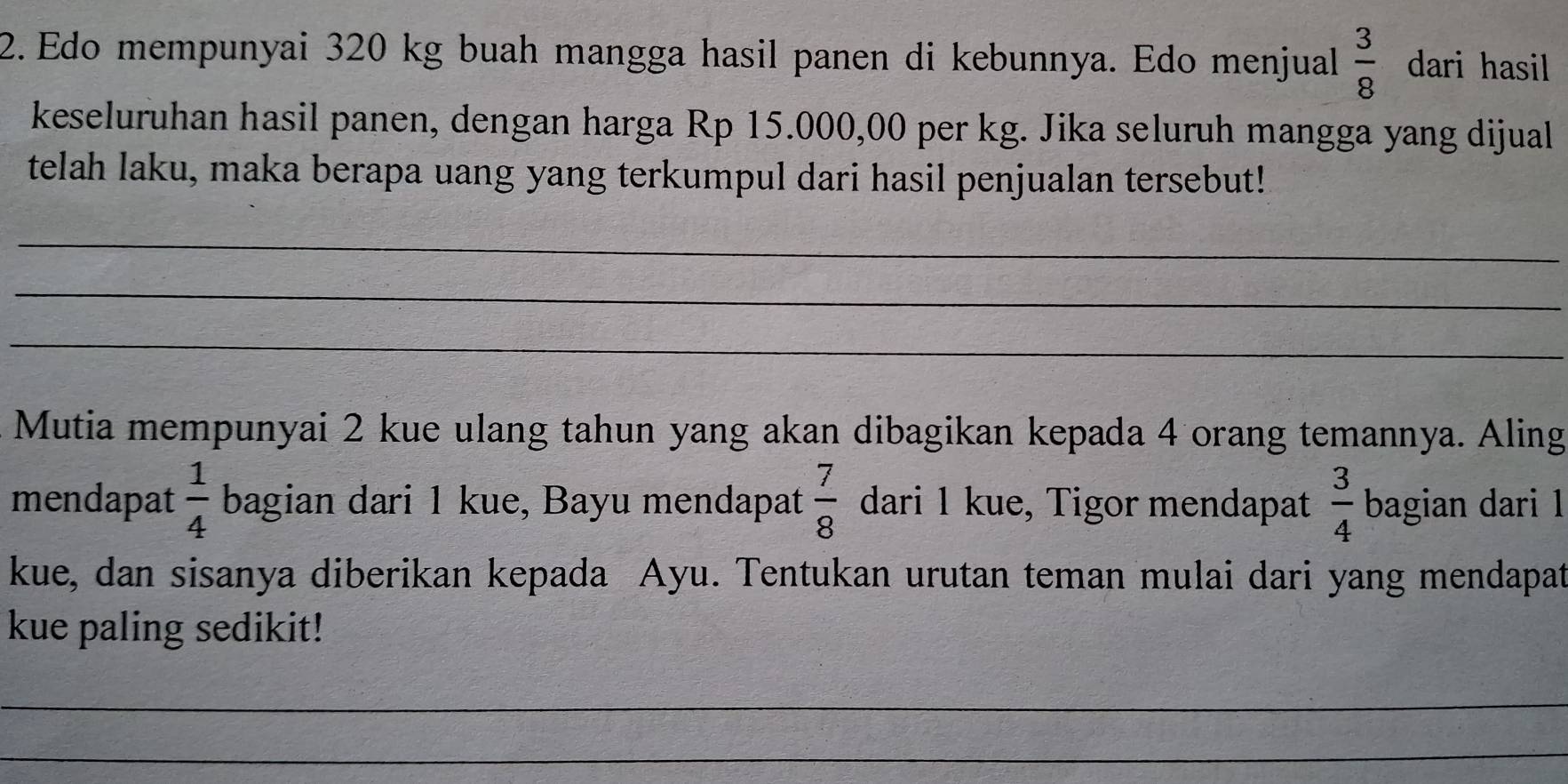 Edo mempunyai 320 kg buah mangga hasil panen di kebunnya. Edo menjual  3/8  dari hasil 
keseluruhan hasil panen, dengan harga Rp 15.000,00 per kg. Jika seluruh mangga yang dijual 
telah laku, maka berapa uang yang terkumpul dari hasil penjualan tersebut! 
_ 
_ 
_ 
Mutia mempunyai 2 kue ulang tahun yang akan dibagikan kepada 4 orang temannya. Aling 
mendapat  1/4  bagian dari 1 kue, Bayu mendapat  7/8  dari 1 kue, Tigor mendapat  3/4  bagian dari 1
kue, dan sisanya diberikan kepada Ayu. Tentukan urutan teman mulai dari yang mendapat 
kue paling sedikit! 
_ 
_