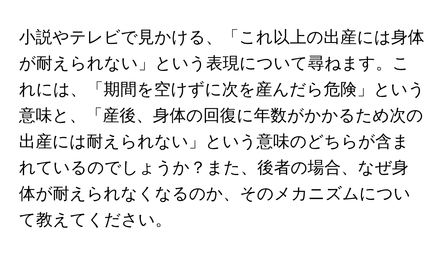 小説やテレビで見かける、「これ以上の出産には身体が耐えられない」という表現について尋ねます。これには、「期間を空けずに次を産んだら危険」という意味と、「産後、身体の回復に年数がかかるため次の出産には耐えられない」という意味のどちらが含まれているのでしょうか？また、後者の場合、なぜ身体が耐えられなくなるのか、そのメカニズムについて教えてください。