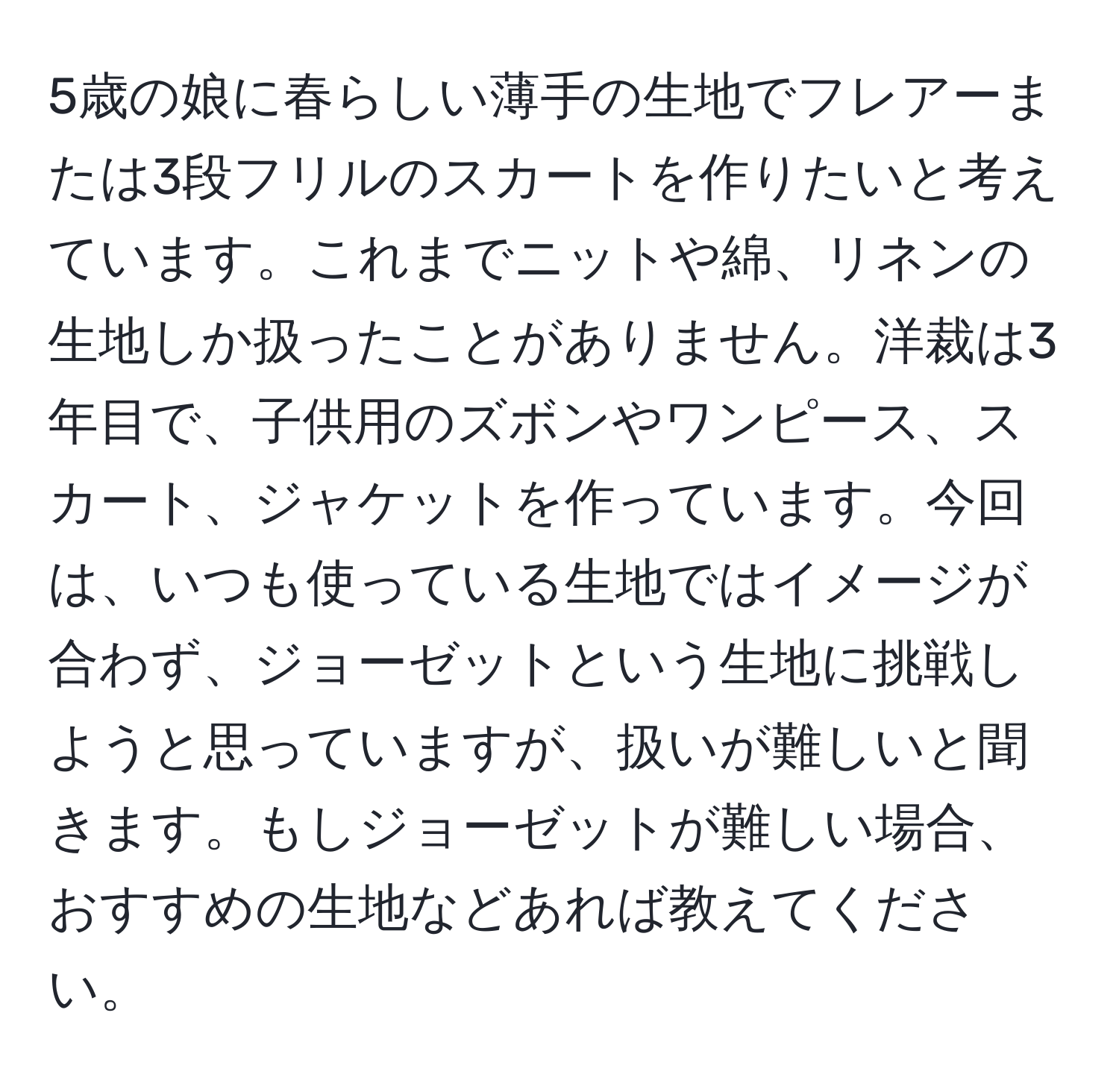 5歳の娘に春らしい薄手の生地でフレアーまたは3段フリルのスカートを作りたいと考えています。これまでニットや綿、リネンの生地しか扱ったことがありません。洋裁は3年目で、子供用のズボンやワンピース、スカート、ジャケットを作っています。今回は、いつも使っている生地ではイメージが合わず、ジョーゼットという生地に挑戦しようと思っていますが、扱いが難しいと聞きます。もしジョーゼットが難しい場合、おすすめの生地などあれば教えてください。