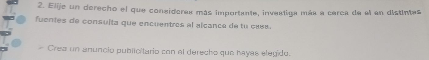 Elije un derecho el que consíderes más importante, investiga más a cerca de el en distintas 
fuentes de consulta que encuentres al alcance de tu casa. 
Crea un anuncio publicitario con el derecho que hayas elegido.