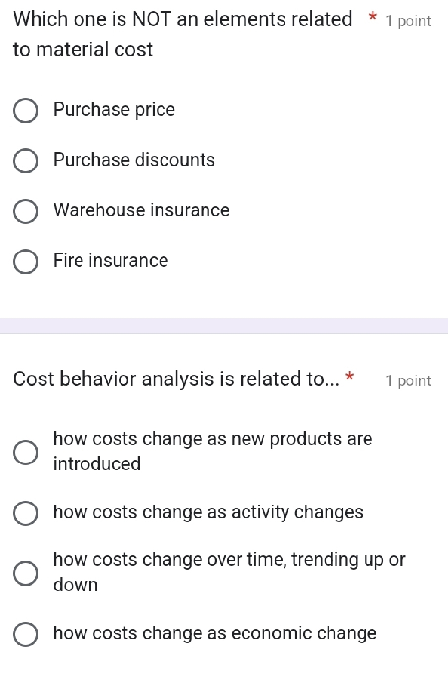 Which one is NOT an elements related * 1 point
to material cost
Purchase price
Purchase discounts
Warehouse insurance
Fire insurance
Cost behavior analysis is related to... * 1 point
how costs change as new products are
introduced
how costs change as activity changes
how costs change over time, trending up or
down
how costs change as economic change