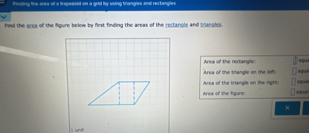 Finding the area of a trapezoid on a grid by using triangles and rectangles 
Find the area of the figure below by first finding the areas of the rectangle and triangles. 
Area of the rectangle: squa 
Area of the triangle on the left: squa 
Area of the triangle on the right: squa 
Area of the figure: squar 
× 
I unit