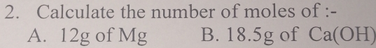 Calculate the number of moles of :- 
A. 12g of Mg B. 18.5g of Ca(OH)