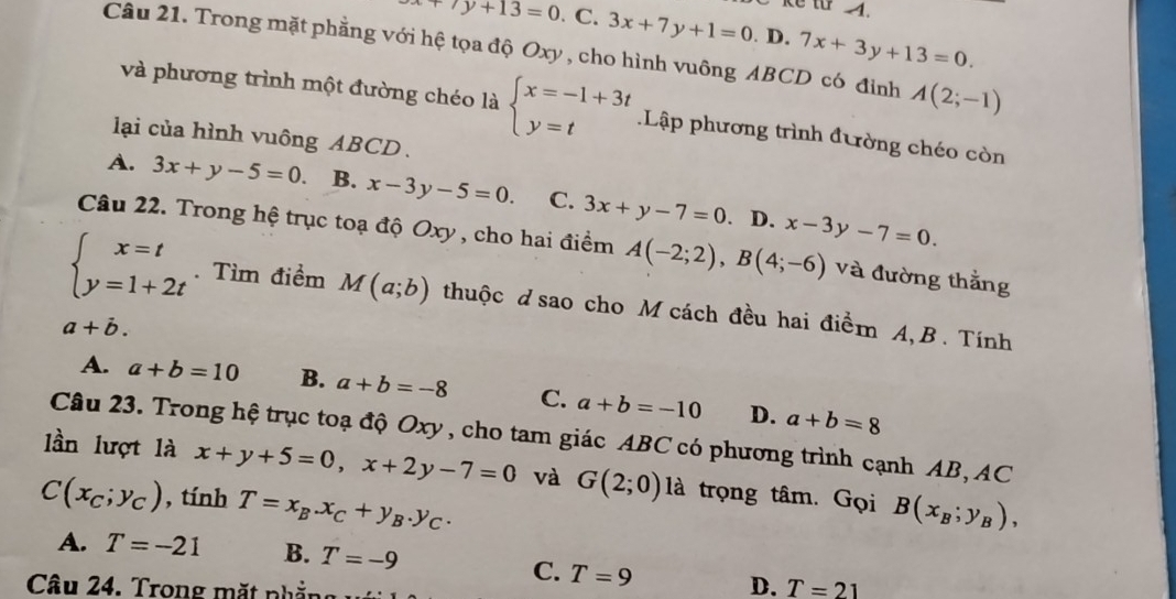 Kể từ 4.
+7y+13=0 C. 3x+7y+1=0. D. 7x+3y+13=0. 
Câu 21. Trong mặt phẳng với hệ tọa độ Oxy , cho hình vuông ABCD có đỉnh A(2;-1)
và phương trình một đường chéo là beginarrayl x=-1+3t y=tendarray. Lập phương trình đường chéo còn
lại của hình vuông ABCD.
A. 3x+y-5=0. B. x-3y-5=0. C. 3x+y-7=0. D. x-3y-7=0. 
Câu 22. Trong hệ trục toạ độ Oxy , cho hai điểm A(-2;2), B(4;-6) và đường thằng
beginarrayl x=t y=1+2tendarray.. Tìm điểm M(a;b) thuộc d sao cho M cách đều hai điểm A, B. Tính
a+vector b.
A. a+b=10 B. a+b=-8 C. a+b=-10 D. a+b=8
Câu 23. Trong hệ trục toạ độ Oxy, cho tam giác ABC có phương trình cạnh AB, AC
lần lượt là x+y+5=0, x+2y-7=0 và G(2;0) là trọng tâm. Gọi B(x_B;y_B),
C(x_C;y_C) , tính T=x_B.x_C+y_B.y_C.
A. T=-21 B. T=-9
C. T=9 D. T=21
Câu 24. Trong mặt nhần