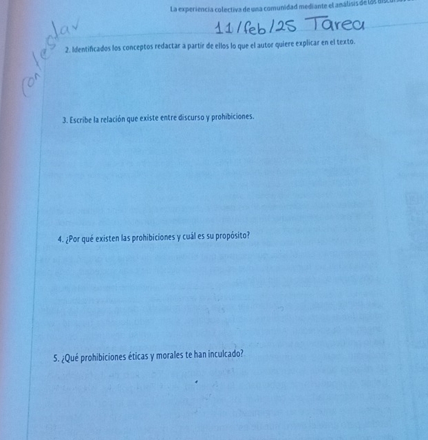 La experiencia colectiva de una comunidad mediante el análisis de l8 de 
2. Identificados los conceptos redactar a partir de ellos lo que el autor quiere explicar en el texto. 
3. Escribe la relación que existe entre discurso y prohibiciones. 
4. ¿Por qué existen las prohibiciones y cuál es su propósito? 
5. ¿Qué prohibiciones éticas y morales te han inculcado?