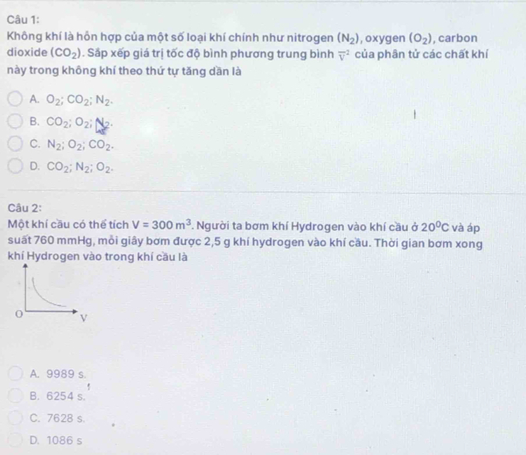 Không khí là hồn hợp của một số loại khí chính như nitrogen (N_2) , oxygen (O_2) , carbon
dioxide (CO_2). Sắp xếp giá trị tốc độ bình phương trung bình overline v^(2 của phân tử các chất khí
này trong không khí theo thứ tự tăng dần là
A. O_2); CO_2; N_2.
B. CO_2; O_2; N_2.
C. N_2; O_2; CO_2.
D. CO_2; N_2; O_2. 
Câu 2:
Một khí cầu có thể tích V=300m^3. Người ta bơm khí Hydrogen vào khí cầu ở 20°C và áp
suất 760 mmHg, mỗi giây bơm được 2,5 g khí hydrogen vào khí cầu. Thời gian bơm xong
khí Hydrogen vào trong khí cầu là
A. 9989 s.
B. 6254 s.
C. 7628 s.
D. 1086 s