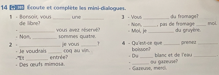 14 Écoute et complète les mini-dialogues. 
1 - Bonsoir, vous _une _3 - Vous _du fromage? 
de libre? - Non,_ , pas de fromage _moi. 
- _vous avez réservé? - Moi, je _du gruyère. 
- Non, _sommes quatre. 
2 - _je vous _? 4 - Qu'est-ce que _prenez_ 
- Je voudrais _coq au vin. boisson? 
-'''Et _entrée? - Du _blanc et de l’eau _. 
- Des œufs mimosa. - _ou gazeuse? 
- Gazeuse, merci.