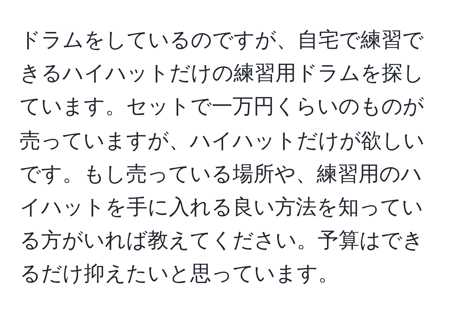 ドラムをしているのですが、自宅で練習できるハイハットだけの練習用ドラムを探しています。セットで一万円くらいのものが売っていますが、ハイハットだけが欲しいです。もし売っている場所や、練習用のハイハットを手に入れる良い方法を知っている方がいれば教えてください。予算はできるだけ抑えたいと思っています。