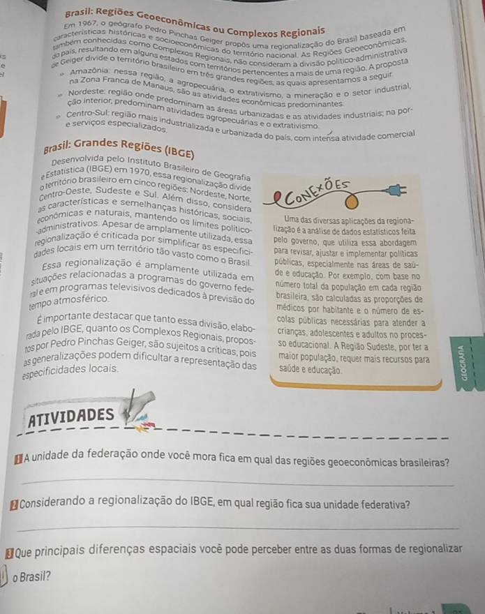 Brasil: Regiões Geoeconômicas ou Complexos Regionais
Em 1967, o geógrafo Pedro Pinchas Geiger propôs uma regionalização do Brasil baseada em
características históricas e socioeconômicas do território naeional. As Regiões Geoeconômicas
também conhecidas como Complexos Regionais, não consideram a divisão político-administrativa
da país, resultando em alguns estados com territórios pertencentes a mais de uma região. A proposta
de Geiger divide o território brasileiro em três grandes regiões, as quais apresentamos a seguir
Amazônia: nessa região, a agropecuária, o extrativismo, a mineração e o setor industrial
na Zona Franca de Manaus, são as atividades econômicas predominantes
Nordeste: região onde predominam as áreas urbanizadas e as atividades industriais; na por
ção interior, predominam atividades agropecuárias e o extrativismo
Centro-Sul: região mais industrializada e urbanizada do país, com intensa atividade comercial
e serviços especializados
Brasil: Grandes Regiões (IBGE)
Desenvolvida pelo Instituto Brasileiro de Geografía
e Estatística (IBGE) em 1970, essa regionalização divide
a território brasileiro em cinco regiões: Nordeste, Norte, ICONEXOES
Centro-Oeste, Sudeste e Sul. Além disso, considera
as características e semelhanças históricas, sociais Uma das diversas aplicações da regiona-
econômicas e naturais, mantendo os límites político lização é a análise de dados estatísticos feita
-administrativos. Apesar de amplamente utilizada, essa
regionalização é criticada por simplificar as específici pelo governo, que utiliza essa abordagem
para revisar, ajustar e implementar políticas
dades locais em um território tão vasto como o Brasil públicas, especialmente nas áreas de saú-
Essa regionalização é amplamente utilizada em de e educação. Por exemplo, com base no
ruações relacionadas a programas do govero fede número total da população em cada região
ral e em programas televisivos dedicados à previsão do brasileira, são calculadas as proporções de
tempo atmosférico.
médicos por habitante e o número de es-
É importante destacar que tanto essa divisão, elabo colas públicas necessárias para atender a
crianças, adolescentes e adultos no proces-
rada pelo IBGE, quanto os Complexos Regionais, propos- so educacional. A Região Sudeste, por ter a
tos por Pedro Pinchas Geiger, são sujeitos a críticas, pois
as generalizações podem dificultar a representação das maior população, requer mais recursos para
especificidades locais. saúde e educação.
ATIVIDADES
A unidade da federação onde você mora fica em qual das regiões geoeconômicas brasileiras?
_
* Considerando a regionalização do IBGE, em qual região fica sua unidade federativa?
_
* Que principais diferenças espaciais você pode perceber entre as duas formas de regionalizar
o Brasil?