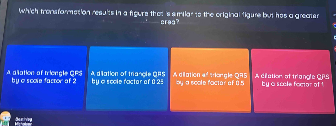 Which transformation results in a figure that is similar to the original figure but has a greater
area?
A dilation of triangle QRS A dilation of triangle QRS A dilation of triangle QRS A dilation of triangle QRS
by a scale factor of 2 by a scale factor of 0.25 by a scale factor of 0.5 by a scale factor of 1
Destinley
Nicholson