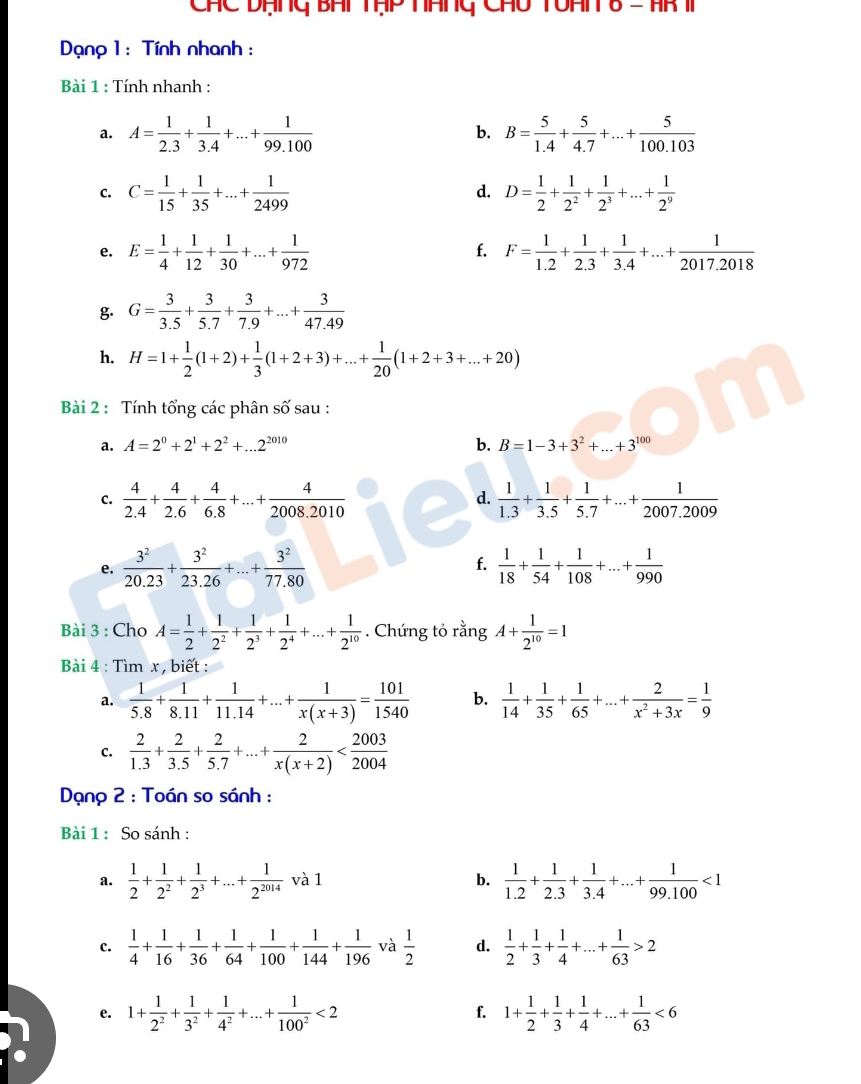 CHC Dạng BHi TạP ánG Chu TOHN 8 - HR T
Dạnp 1: Tính nhanh :
Bài 1 : Tính nhanh :
a. A= 1/2.3 + 1/3.4 +...+ 1/99.100  b. B= 5/1.4 + 5/4.7 +...+ 5/100.103 
C. C= 1/15 + 1/35 +...+ 1/2499  D= 1/2 + 1/2^2 + 1/2^3 +...+ 1/2^9 
d.
e. E= 1/4 + 1/12 + 1/30 +...+ 1/972  F= 1/1.2 + 1/2.3 + 1/3.4 +...+ 1/2017.2018 
f.
g. G= 3/3.5 + 3/5.7 + 3/7.9 +...+ 3/47.49 
h. H=1+ 1/2 (1+2)+ 1/3 (1+2+3)+...+ 1/20 (1+2+3+...+20)
Bài 2 : Tính tổng các phân số sau :
a. A=2^0+2^1+2^2+...2^(2010) b. B=1-3+3^2+...+3^(100)
C.  4/2.4 + 4/2.6 + 4/6.8 +...+ 4/2008.2010   1/1.3 + 1/3.5 + 1/5.7 +...+ 1/2007.2009 
d.
e.  3^2/20.23 + 3^2/23.26 +...+ 3^2/77.80  f.  1/18 + 1/54 + 1/108 +...+ 1/990 
Bài 3 : Cho A= 1/2 + 1/2^2 + 1/2^3 + 1/2^4 +...+ 1/2^(10) . Chứng tỏ rằng A+ 1/2^(10) =1
Bài 4 : Tìm x , biết :
a.  1/5.8 + 1/8.11 + 1/11.14 +...+ 1/x(x+3) = 101/1540  b.  1/14 + 1/35 + 1/65 +...+ 2/x^2+3x = 1/9 
C.  2/1.3 + 2/3.5 + 2/5.7 +...+ 2/x(x+2) 
Dạno 2 : Toán so sánh :
Bài 1 : So sánh :
a.  1/2 + 1/2^2 + 1/2^3 +...+ 1/2^(2014)  và 1 b.  1/1.2 + 1/2.3 + 1/3.4 +...+ 1/99.100 <1</tex>
c.  1/4 + 1/16 + 1/36 + 1/64 + 1/100 + 1/144 + 1/196  và  1/2  d.  1/2 + 1/3 + 1/4 +...+ 1/63 >2
e. 1+ 1/2^2 + 1/3^2 + 1/4^2 +...+ 1/100^2 <2</tex> 1+ 1/2 + 1/3 + 1/4 +...+ 1/63 <6</tex>
f.