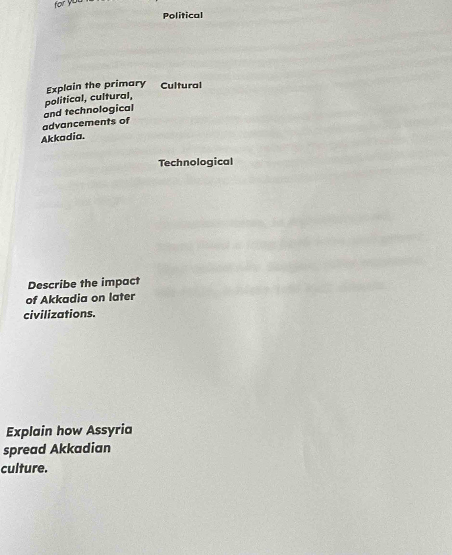 for you 
Political 
Explain the primary Cultural 
political, cultural, 
and technological 
advancements of 
Akkadia. 
Technological 
Describe the impact 
of Akkadia on later 
civilizations. 
Explain how Assyria 
spread Akkadian 
culture.