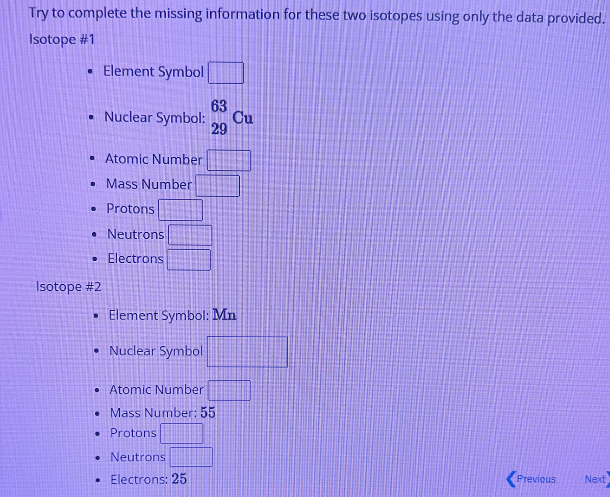 Try to complete the missing information for these two isotopes using only the data provided.
Isotope #1
Element Symbol □
Nuclear Symbol: _(29)^(63)Cu
Atomic Number □
Mass Number □
Protons □
Neutrons □
Electrons □ 
Isotope #2
Element Symbol: Mn
Nuclear Symbol □
Atomic Number □
Mass Number: 55
Protons □
Neutrons □ 
Electrons: 25 Previous Next