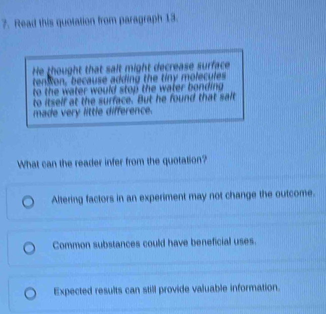 Read this quotation from paragraph 13.
He thought that salt might decrease surface
tenson, because adding the tiny molecules
to the water would stop the water bonding .
to itself at the surface. But he found that salt
made very little difference.
What can the reader infer from the quotation?
Altering factors in an experiment may not change the outcome.
Common substances could have beneficial uses.
Expected results can still provide valuable information.