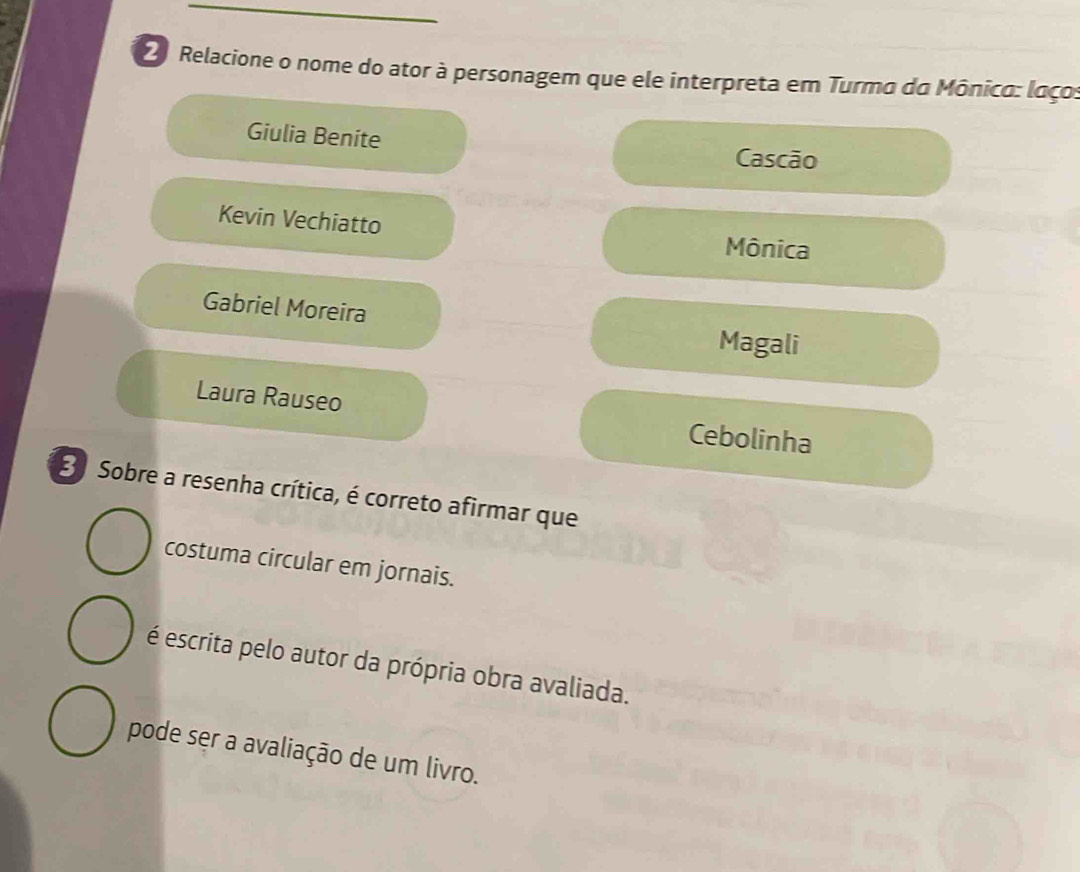 Relacione o nome do ator à personagem que ele interpreta em Turma da Mônico: laços
Giulia Benite
Cascão
Kevin Vechiatto
Mônica
Gabriel Moreira
Magali
Laura Rauseo
Cebolinha
3 Sobre a resenha crítica, é correto afirmar que
costuma circular em jornais.
é escrita pelo autor da própria obra avaliada.
pode ser a avaliação de um livro.