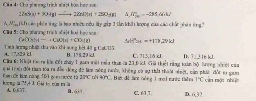 Cho phương trình nhiệt hóa học sau:
2ZnS(s)+3O_2(g)to 2ZnO(s)+2SO_2(g) △ _rH_(298)°=-285,66kJ
△ _rH_(298)°(kJ) của phản ứng là bao nhiêu nếu lấy gấp 3 lần khối lượng của các chất phản ứng?
Câu 5: Cho phương trình nhiệt hoá học sau:
CaCO_3(s)to CaO(s)+CO_2(g)
△ _fH^0_298=+178,29kJ
Tinh lượng nhiệt thu vào khi nung hết 40 g CaCO3.
A. 17,829 kJ. B. 178,29 kJ. C. 713, 16 kJ. D. 71,316 kJ.
Cầu 6: Nhiệt tóa ra khi đốt cháy 1 gam một mẫu than là 23,0 kJ. Giả thiết rằng toàn bộ lượng nhiệt của
quá trình đốt than tòa ra đều dùng đề làm nóng nước, không có sự thất thoát nhiệt, cần phải đốt m gam
than đề làm nóng 500 gam nước từ 20°C tới 90°C. Biết để làm nóng 1 mol nước thêm 1°C cần một nhiệt
lượng là 75, 4 J. Giá trị của m là
A. 0,637. B. 637. C. 63, 7. D. 6,37.