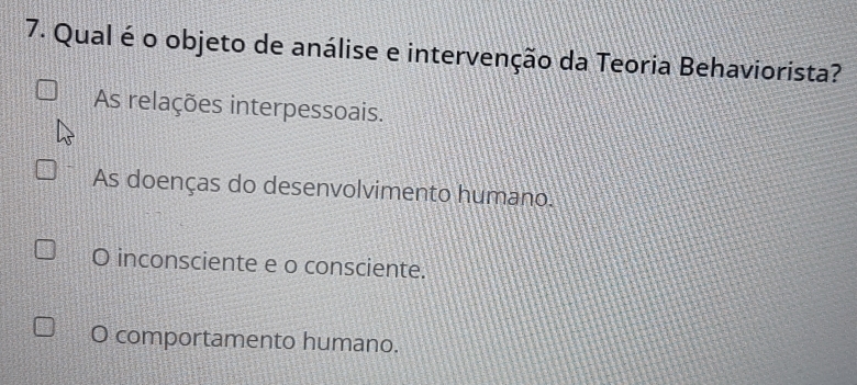 Qual é o objeto de análise e intervenção da Teoria Behaviorista?
As relações interpessoais.
As doenças do desenvolvimento humano.
O inconsciente e o consciente.
O comportamento humano.