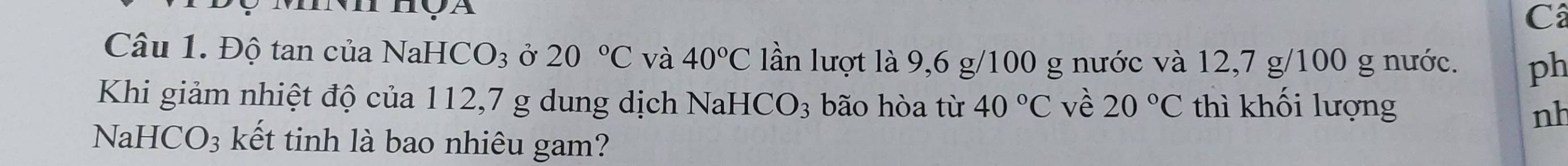 Thọa 
C 
Câu 1. Độ tan của NaHC O_3 Ở 20°C và 40°C lần lượt là 9,6 g/100 g nước và 12,7 g/100 g nước. ph 
Khi giảm nhiệt độ của 112,7 g dung dịch N aHCO_3 bão hòa từ 40°C về 20°C thì khối lượng 
nh 
NaHC( )_3 : kết tinh là bao nhiêu gam?