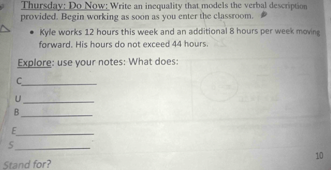 Thursday: Do Now: Write an inequality that models the verbal description 
provided. Begin working as soon as you enter the classroom. 
Kyle works 12 hours this week and an additional 8 hours per week moving 
forward. His hours do not exceed 44 hours. 
Explore: use your notes: What does: 
_C 
_U 
_B 
_E 
_S 
10 
Stand for?