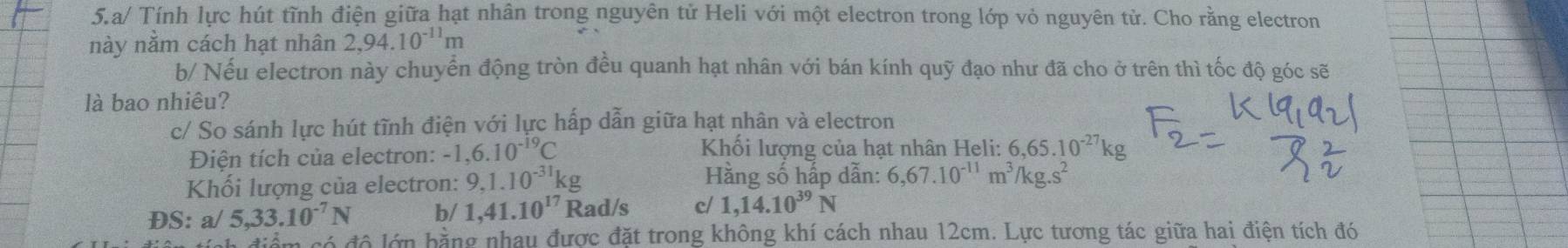 a/ Tính lực hút tĩnh điện giữa hạt nhân trong nguyên tử Heli với một electron trong lớp vỏ nguyên tử. Cho rằng electron 
này nằm cách hạt nhân 2,94.10^(-11)m
b/ Nếu electron này chuyển động tròn đều quanh hạt nhân với bán kính quỹ đạo như đã cho ở trên thì tốc độ góc sẽ 
là bao nhiêu? 
c/ So sánh lực hút tĩnh điện với lực hấp dẫn giữa hạt nhân và electron 
Điện tích của electron: -1,6.10^(-19)C
Khối lượng của hạt nhân Heli: 6,65.10^(-27)kg
Khối lượng của electron: 9, 1.10^(-31)kg Hằng số hấp dẫn: 6,67.10^(-11)m^3/kg.s^2
ĐS: a/ 5, 33.10^(-7)N b/ 1,41.10^(17) Rad/s c/ 1,14.10^(39)N
m só đô lớn bằng nhau được đặt trong không khí cách nhau 12cm. Lực tương tác giữa hai điện tích đó