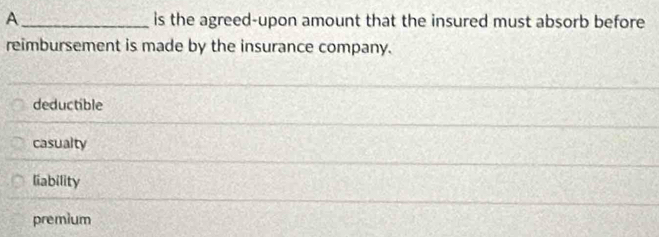 A_ is the agreed-upon amount that the insured must absorb before
reimbursement is made by the insurance company.
deductible
casualty
liability
premium