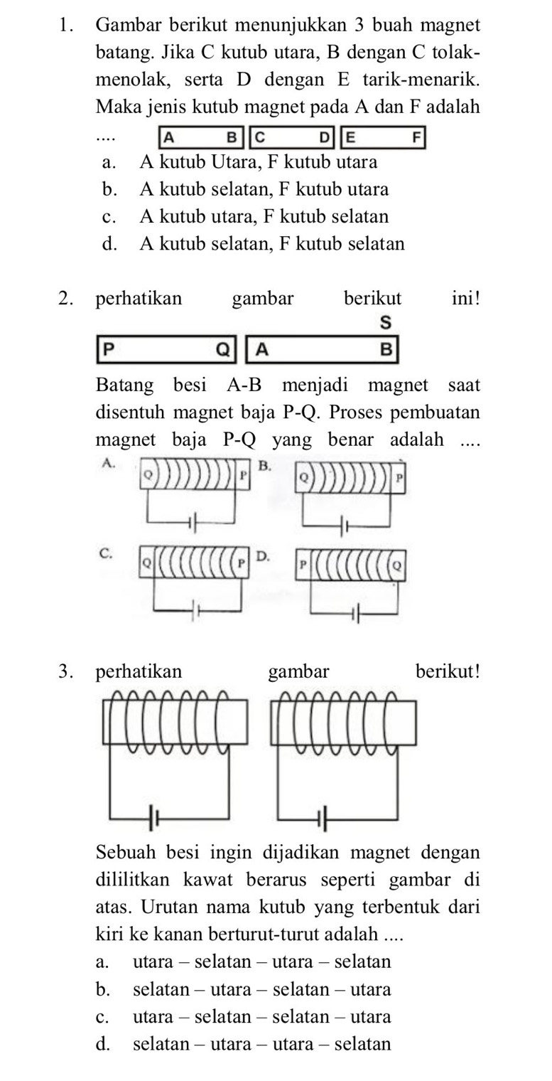 Gambar berikut menunjukkan 3 buah magnet
batang. Jika C kutub utara, B dengan C tolak-
menolak, serta D dengan E tarik-menarik.
Maka jenis kutub magnet pada A dan F adalah
…. A B C D E F
a. A kutub Utara, F kutub utara
b. A kutub selatan, F kutub utara
c. A kutub utara, F kutub selatan
d. A kutub selatan, F kutub selatan
2. perhatikan gambar berikut ini!
s
P
Q A
B
Batang besi A-B menjadi magnet saat
disentuh magnet baja P-Q. Proses pembuatan
magnet baja P-Q yang benar adalah ....
A.
C.
3. perhatikan gambar berikut!
Sebuah besi ingin dijadikan magnet dengan
dililitkan kawat berarus seperti gambar di
atas. Urutan nama kutub yang terbentuk dari
kiri ke kanan berturut-turut adalah ....
a. utara - selatan - utara - selatan
b. selatan - utara - selatan - utara
c. utara - selatan - selatan - utara
d. selatan - utara - utara - selatan