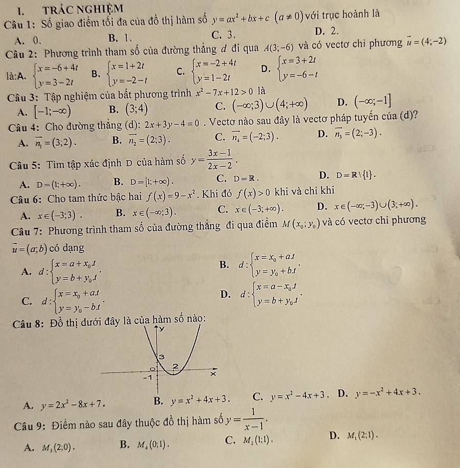 tRÁC NGHIệM
Câu 1: Số giao điểm tối đa của đồ thị hàm số y=ax^2+bx+c(a!= 0) với trục hoành là
A. 0. B. 1. C. 3. D. 2.
Câu 2: Phương trình tham số của đường thắng đ đi qua A(3;-6) và có vectơ chi phương vector u=(4;-2)
là:A. beginarrayl x=-6+4t y=3-2tendarray. B. beginarrayl x=1+2t y=-2-tendarray. C. beginarrayl x=-2+4t y=1-2tendarray. D. beginarrayl x=3+2t y=-6-tendarray.
Câu 3: Tập nghiệm của bất phương trình x^2-7x+12>0 là
A. [-1;-∈fty ) B. (3;4) C. (-∈fty ;3)∪ (4;+∈fty ) D. (-∈fty ;-1]
Câu 4: Cho đường thắng (d):2x+3y-4=0. Vectơ nào sau đây là vectơ pháp tuyến của (d)?
A. overline n_1=(3;2). B. vector n_2=(2;3). C. vector n_4=(-2;3). D. vector n_3=(2;-3).
Câu 5: Tìm tập xác định D của hàm số y= (3x-1)/2x-2 .
A. D=(1;+∈fty ). B. D=[1;+∈fty ). C. D=R. D. D=R| 1 .
Câu 6: Cho tam thức bậc hai f(x)=9-x^2. Khi đó f(x)>0 khi và chỉ khi
A. x∈ (-3;3). B. x∈ (-∈fty ;3). C. x∈ (-3;+∈fty ). D. x∈ (-∈fty ,-3)∪ (3;+∈fty ).
Câu 7: Phương trình tham số của đường thắng đi qua điểm M(x_0,y_0) và có vectơ chỉ phương
vector u=(a;b) có dạng
A. d:beginarrayl x=a+x_0t y=b+y_0.tendarray. .
B. d:beginarrayl x=x_0+a.t y=y_0+b.tendarray. .
C. d:beginarrayl x=x_0+a.t y=y_0-b.tendarray. .
D. d:beginarrayl x=a-x_0.t y=b+y_0.endarray. .
Câu 8: Đồ thị dư là của hàm số nào:
A. y=2x^2-8x+7. B. y=x^2+4x+3. C. y=x^2-4x+3. D. y=-x^2+4x+3.
Câu 9: Điểm nào sau đây thuộc đồ thị hàm số y= 1/x-1 .
C.
D.
A. M_3(2;0). B. M_4(0;1). M_2(1;1). M_1(2;1).