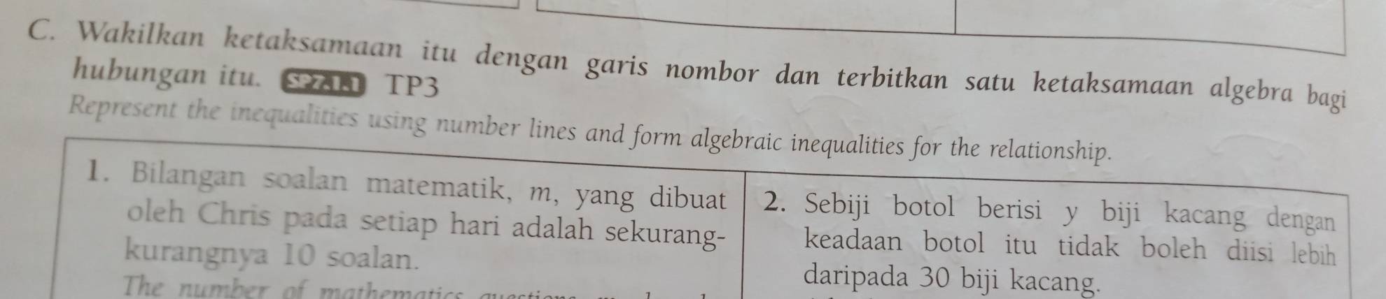 Wakilkan ketaksamaan itu dengan garis nombor dan terbitkan satu ketaksamaan algebra bagi 
hubungan itu. S n TP3 
Represent the inequalities using number lines and form algebraic inequalities for the relationship. 
1. Bilangan soalan matematik, m, yang dibuat 2. Sebiji botol berisi y biji kacang dengan 
oleh Chris pada setiap hari adalah sekurang- keadaan botol itu tidak boleh diisi lebih 
kurangnya 10 soalan. daripada 30 biji kacang. 
The number of mathematic