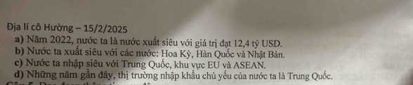 Địa lí cô Hường - 15/2/2025
a) Năm 2022, nước ta là nước xuất siêu với giá trị đạt 12, 4 tỷ USD.
b) Nước ta xuất siêu với các nước: Hoa Kỳ, Hàn Quốc và Nhật Bản.
c) Nước ta nhập siêu với Trung Quốc, khu vực EU và ASEAN.
d) Những năm gần đây, thị trường nhập khẩu chủ yếu của nước ta là Trung Quốc.