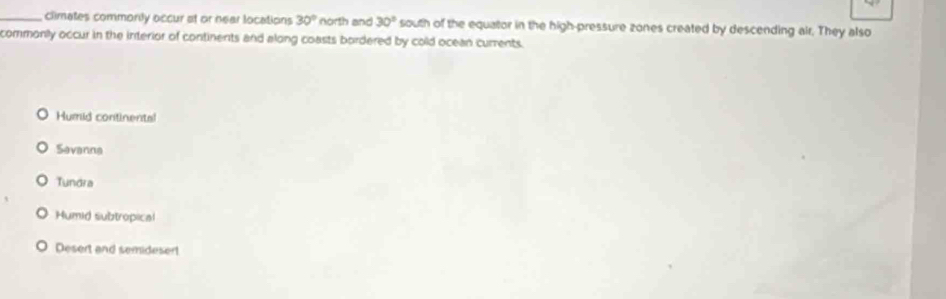 climates commonly occur at or near locations 30° north and 30° south of the equator in the high-pressure zones created by descending air. They also
commonly occur in the interior of continents and along coasts bordered by cold ocean currents.
Humid continental
Savanna
Tundra
Humid subtropical
Desert and semideser!