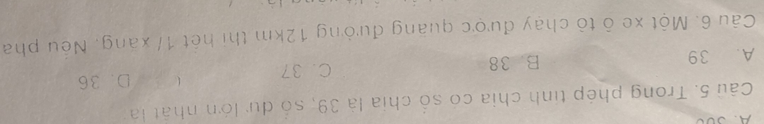 A、Sã0
Câu 5. Trong phép tinh chia có số chia là 39, số dự lớn nhật là
 D. 36
A. 39 B. 38 C. 37
Câu 6. Một xe ô tò chạy được quãng đường 12km thi hết 1/ xãng, Nếu pha
