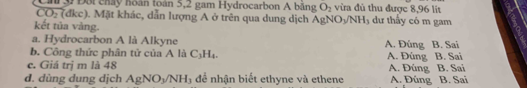 Đội chảy hoán toán 5,2 gam Hydrocarbon A băng O_2 vừa đủ thu được 8,96 lít
CO_2(dkc) ). Mặt khác, dẫn lượng A ở trên qua dung dịch AgNO_3/NH_3 dư thấy có m gam
kết tủa vàng.
a. Hydrocarbon A là Alkyne A. Đúng B. Sai
b. Công thức phân tử của A là C_3H_4. A. Đúng B. Sai
c. Giá trị m là 48 B. Sai
A. Đúng
d. dùng dung dịch AgNO_3/NH_3 để nhận biết ethyne và ethene A. Đúng B. Sai