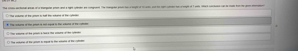 The cross-sectional areas of a triangular prism and a right cylinder are congruent. The triangular prism has a height of 10 units, and the right cylinder has a height of 7 units. Which conclusion can be made from the given information?
The volume of the prism is half the volume of the cylinder.
. The volume of the prism is not equal to the volume of the cylinder
The volume of the prism is twice the volume of the cylinder
The volume of the prism is equal to the volume of the cylinder.