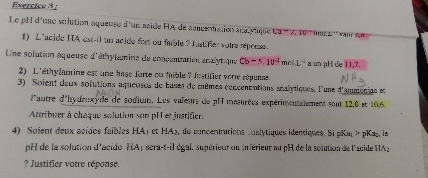 Le pH d’une solution aqueuse d’un acide HA de concentration analytique Ca=2,10' mof.L `` vaut 1,8. 
1) L’acide HA est-il un acide fort ou faible ? Justifier votre réponse. 
Une solution aqueuse d'éthylamine de concentration analytique Cb=5.10^(-2) mol.L^(-1) a un pH de 11,7. 
2) L'éthylamine est une base forte ou faible ? Justifier votre réponse. 
3) Soient deux solutions aqueuses de bases de mêmes concentrations analytiques, l'une d'ammoniac et 
l'autre d'hydroxyde de sodium. Les valeurs de pH mesurées expérimentalement sont 12, 0 et 10,6. 
Attribuer à chaque solution son pH et justifier. 
4) Soient deux acides faibles HA_1 et HA_2 , de concentrations ..nalytiques identiques. Si pKa_1>pKa_2 , le 
pH de la solution d^, acide HA_1 sera-t-il égal, supérieur ou inférieur au pH de la solution de l'acide HA_2
? Justifier votre réponse.