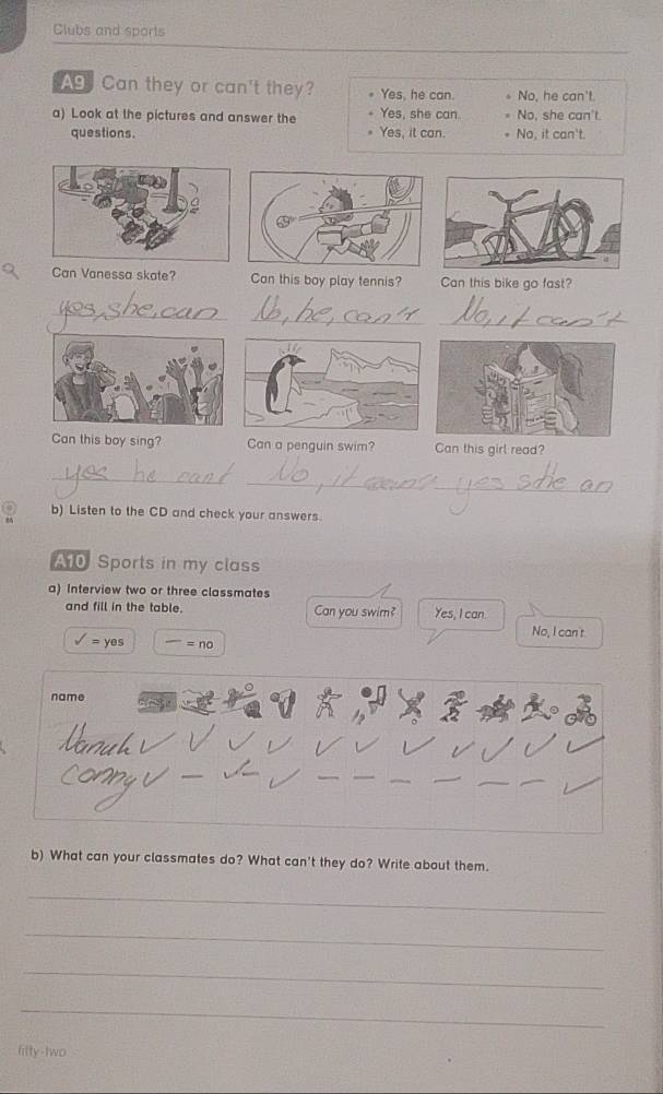 Clubs and sports
Ag Can they or can't they? Yes, he can. No, he can't.
a) Look at the pictures and answer the Yes, she can. No, she can't
questions. Yes, it can. No, it can't.
Can Vanessa skate? Can this boy play tennis? Can this bike go fast?
_
_
_
Can this boy sing? Can a penguin swim? Can this girl read?
_
_
b) Listen to the CD and check your answers.
10 Sports in my class
a) Interview two or three classmates
and fill in the table. Can you swim? Yes, I can.
No, I can't
surd =yes =no 
b) What can your classmates do? What can't they do? Write about them.
_
_
_
_
filty-two