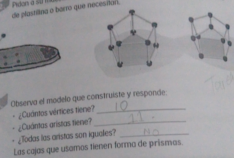 a Pidan a su m 
de plastilina o barro que necesitan. 
4^ 
Observa el modelo que construiste y responde: 
¿Cuántos vértices tiene?_ 
¿Cuántas aristas tiene?_ 
¿Todas las aristas son iguales?_ 
Las cajas que usamos tienen forma de prismas.