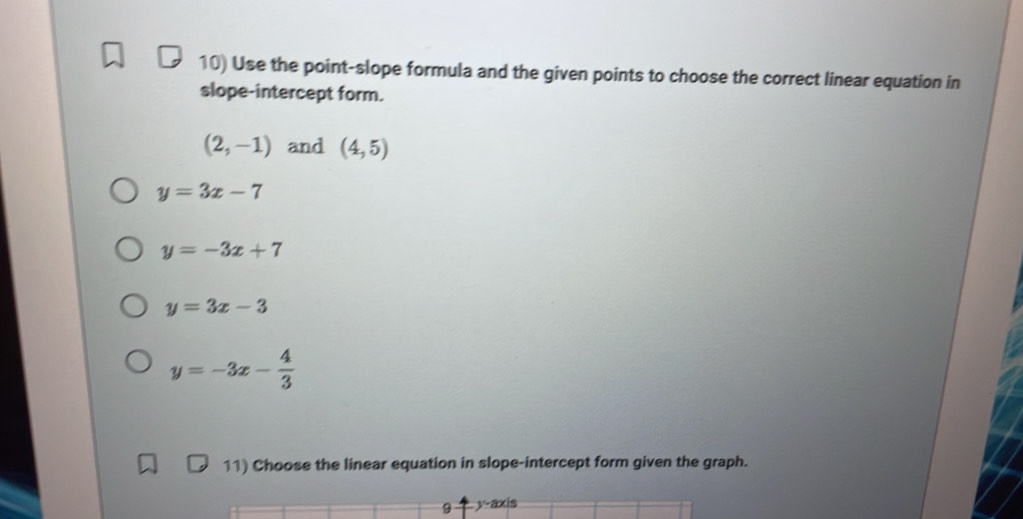 Use the point-slope formula and the given points to choose the correct linear equation in
slope-intercept form.
(2,-1) and (4,5)
y=3x-7
y=-3x+7
y=3x-3
y=-3x- 4/3 
11) Choose the linear equation in slope-intercept form given the graph.