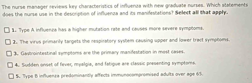 The nurse manager reviews key characteristics of influenza with new graduate nurses. Which statements
does the nurse use in the description of influenza and its manifestations? Select all that apply.
1. Type A influenza has a higher mutation rate and causes more severe symptoms.
2. The virus primarily targets the respiratory system causing upper and lower tract symptoms.
3. Gastrointestinal symptoms are the primary manifestation in most cases.
4. Sudden onset of fever, myalgia, and fatigue are classic presenting symptoms.
5. Type B influenza predominantly affects immunocompromised adults over age 65.