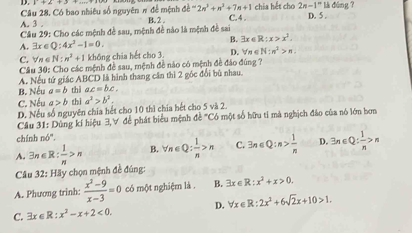 1+2+3+.
Câu 28. Có bao nhiêu số nguyên π đề mệnh đề ' 2n^3+n^2+7n+1 chia hết cho 2n-1'' là đúng ?
A. 3 . B. 2 . C.4 .
D. 5 .
Câu 29: Cho các mệnh đề sau, mệnh đề nào là mệnh đề sai
A. exists x∈ Q:4x^2-1=0. B. exists x∈ R:x>x^2.
C. forall n∈ N:n^2+1 không chia hết cho 3. D. forall n∈ N:n^2>n.
Câu 30: Cho các mệnh đề sau, mệnh đề nào có mệnh đề đảo đúng ?
A. Nếu tứ giác ABCD là hình thang cân thì 2 góc đối bù nhau.
B. Nếu a=b thì ax=bx.
C. Nếu a>b thì a^2>b^2.
D. Nếu số nguyên chia hết cho 10 thì chia hết cho 5 và 2.
Câu 31: Dùng kí hiệu 3,∀ đề phát biểu mệnh đề "Có một số hữu tỉ mà nghịch đảo của nó lớn hơn
chính nó".
A. 3n∈ R: 1/n >n
B. forall n∈ Q: 1/n >n C. 3n∈ Q:n> 1/n  D. 3n∈ Q: 1/n >n
Câu 32: Hãy chọn mệnh đề đúng:
A. Phương trình:  (x^2-9)/x-3 =0 có một nghiệm là . B. exists x∈ R:x^2+x>0.
C. exists x∈ R:x^2-x+2<0. D. forall x∈ R:2x^2+6sqrt(2)x+10>1.