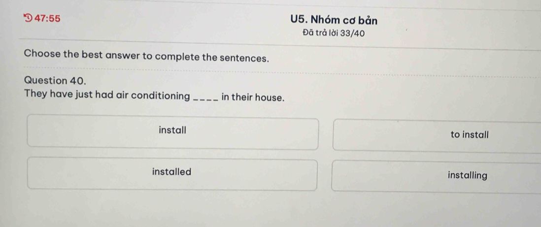 D 47:55 U5. Nhóm cơ bản
Đã trả lời 33/40
Choose the best answer to complete the sentences.
Question 40.
They have just had air conditioning_ in their house.
install to install
installed installing