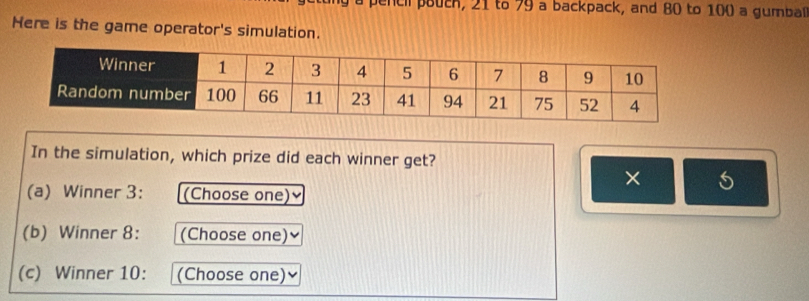 penc i pouch, 21 to 79 a backpack, and 80 to 100 a gumbal 
Here is the game operator's simulation. 
In the simulation, which prize did each winner get? 
× 5
(a) Winner 3: (Choose one) 
(b) Winner 8: (Choose one) 
(c) Winner 10: (Choose one)