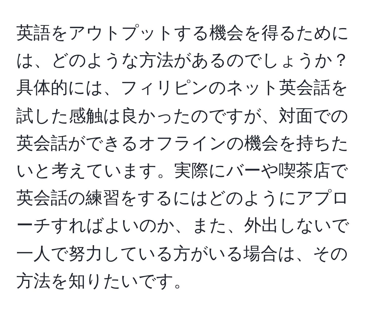 英語をアウトプットする機会を得るためには、どのような方法があるのでしょうか？具体的には、フィリピンのネット英会話を試した感触は良かったのですが、対面での英会話ができるオフラインの機会を持ちたいと考えています。実際にバーや喫茶店で英会話の練習をするにはどのようにアプローチすればよいのか、また、外出しないで一人で努力している方がいる場合は、その方法を知りたいです。