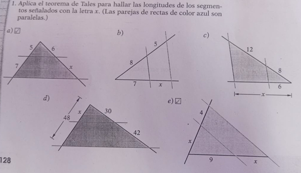 Aplica el teorema de Tales para hallar las longitudes de los segmen-
tos señalados con la letra x. (Las parejas de rectas de color azul son
paralelas.)
a)
c)
128