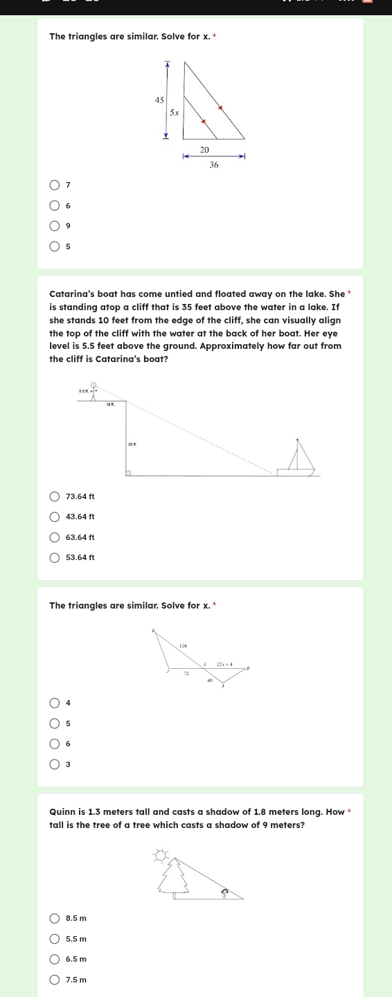 The triangles are similar. Solve for x.

6
9
5
Catarina's boat has come untied and floated away on the lake. She 
is standing atop a cliff that is 35 feet above the water in a lake. If
she stands 10 feet from the edge of the cliff, she can visually align
the top of the cliff with the water at the back of her boat. Her eye
level is 5.5 feet above the ground. Approximately how far out from
the cliff is Catarina's boat?
Q
73.64 ft
43.64 ft
63.64 ft
53.64 ft
The triangles are similar. Solve for x. *
4
5
6
3
Quinn is 1.3 meters tall and casts a shadow of 1.8 meters long. How 
tall is the tree of a tree which casts a shadow of 9 meters?
8.5 m
5.5 m
6.5 m
7.5 m