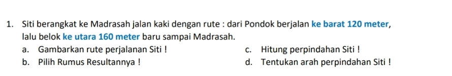 Siti berangkat ke Madrasah jalan kaki dengan rute : dari Pondok berjalan ke barat 120 meter,
lalu belok ke utara 160 meter baru sampai Madrasah.
a. Gambarkan rute perjalanan Siti ! c. Hitung perpindahan Siti !
b. Pilih Rumus Resultannya ! d. Tentukan arah perpindahan Siti !