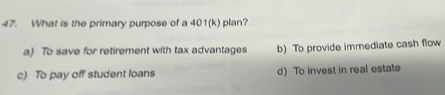 What is the primary purpose of a 401(k) plan?
a) To save for retirement with tax advantages b) To provide immediate cash flow
c) To pay off student loans d)To invest in real estate