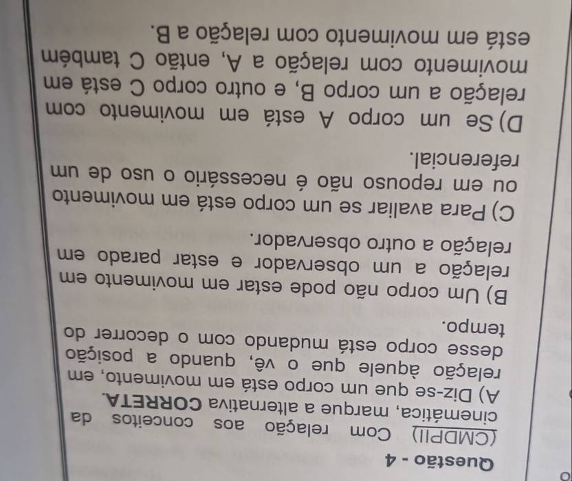 Questão - 4
(CMDPII) Com relação aos conceitos da
cinemática, marque a alternativa CORRETA.
A) Diz-se que um corpo está em movimento, em
relação àquele que o vê, quando a posição
desse corpo está mudando com o decorrer do
tempo.
B) Um corpo não pode estar em movimento em
relação a um observador e estar parado em
relação a outro observador.
C) Para avaliar se um corpo está em movimento
ou em repouso não é necessário o uso de um
referencial.
D) Se um corpo A está em movimento com
relação a um corpo B, e outro corpo C está em
movimento com relação a A, então C também
está em movimento com relação a B.